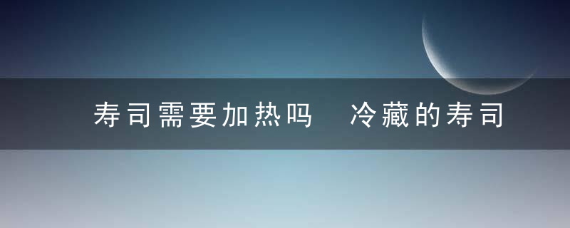 寿司需要加热吗 冷藏的寿司需要加热吗